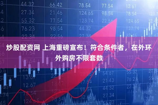炒股配资网 上海重磅宣布！符合条件者，在外环外购房不限套数