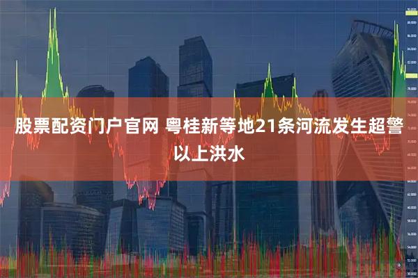 股票配资门户官网 粤桂新等地21条河流发生超警以上洪水