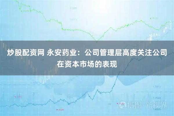 炒股配资网 永安药业：公司管理层高度关注公司在资本市场的表现