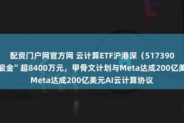 配资门户网官方网 云计算ETF沪港深（517390）近10日累计“吸金”超8400万元，甲骨文计划与Meta达成200亿美元AI云计算协议