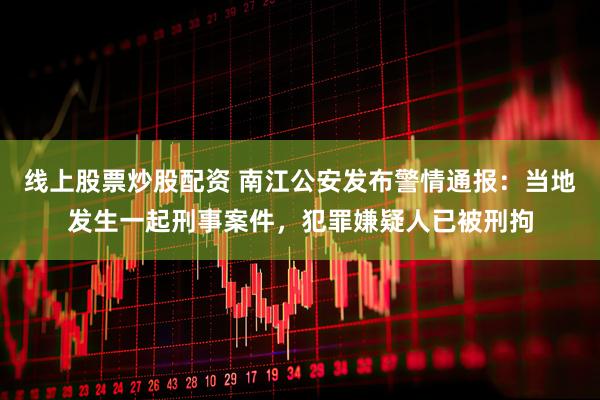 线上股票炒股配资 南江公安发布警情通报：当地发生一起刑事案件，犯罪嫌疑人已被刑拘