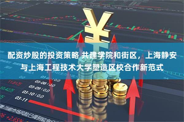 配资炒股的投资策略 共建学院和街区，上海静安与上海工程技术大学塑造区校合作新范式