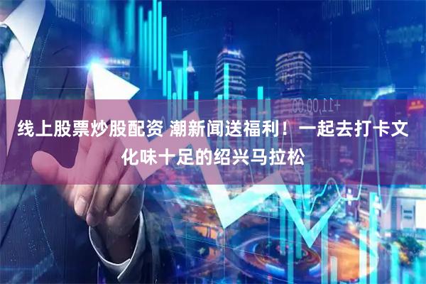 线上股票炒股配资 潮新闻送福利！一起去打卡文化味十足的绍兴马拉松