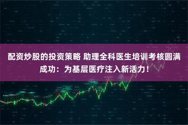 配资炒股的投资策略 助理全科医生培训考核圆满成功：为基层医疗注入新活力！