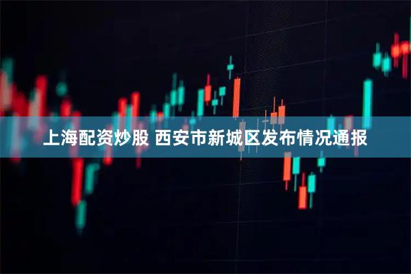 上海配资炒股 西安市新城区发布情况通报