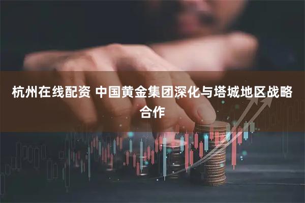 杭州在线配资 中国黄金集团深化与塔城地区战略合作