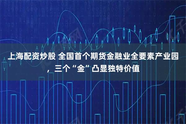 上海配资炒股 全国首个期货金融业全要素产业园，三个“金”凸显独特价值