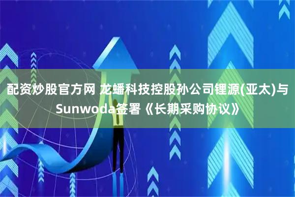 配资炒股官方网 龙蟠科技控股孙公司锂源(亚太)与Sunwoda签署《长期采购协议》