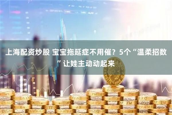 上海配资炒股 宝宝拖延症不用催？5个“温柔招数”让娃主动动起来