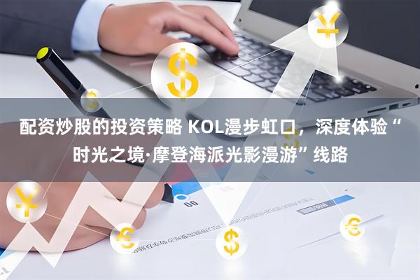 配资炒股的投资策略 KOL漫步虹口，深度体验“时光之境·摩登海派光影漫游”线路