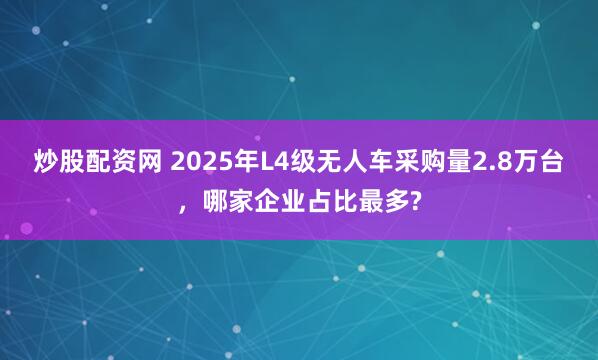 炒股配资网 2025年L4级无人车采购量2.8万台，哪家企业占比最多?