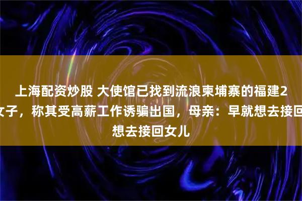 上海配资炒股 大使馆已找到流浪柬埔寨的福建20岁女子，称其受高薪工作诱骗出国，母亲：早就想去接回女儿