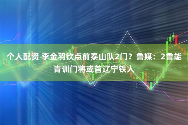个人配资 李金羽钦点前泰山队2门？鲁媒：2鲁能青训门将或首辽宁铁人