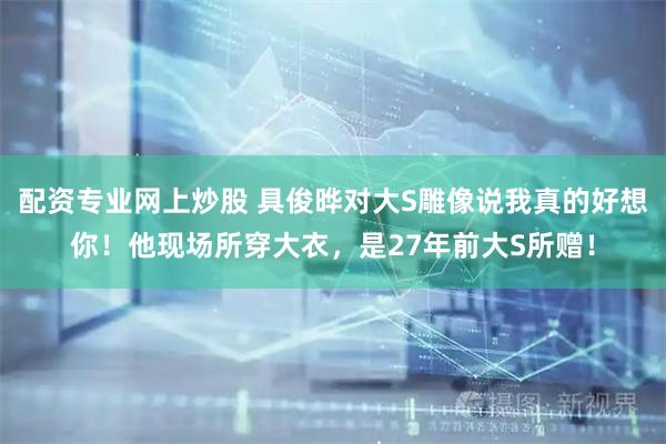 配资专业网上炒股 具俊晔对大S雕像说我真的好想你！他现场所穿大衣，是27年前大S所赠！