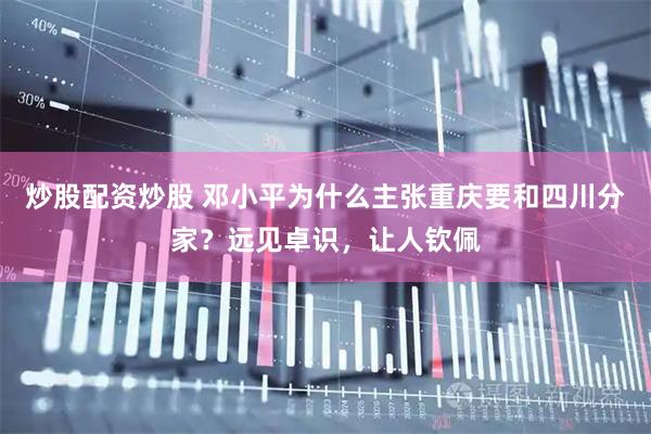 炒股配资炒股 邓小平为什么主张重庆要和四川分家？远见卓识，让人钦佩