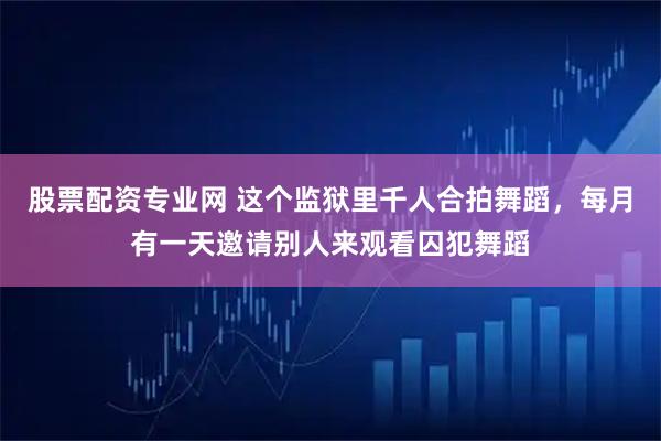 股票配资专业网 这个监狱里千人合拍舞蹈，每月有一天邀请别人来观看囚犯舞蹈