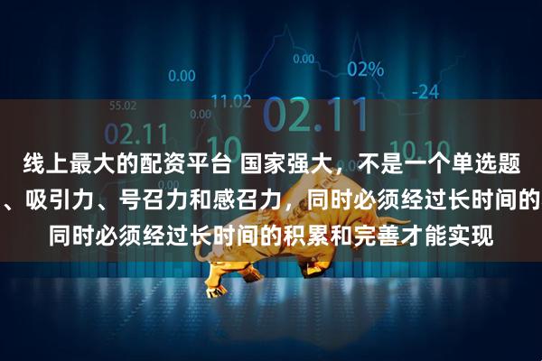 线上最大的配资平台 国家强大，不是一个单选题，要有强大的凝聚力、吸引力、号召力和感召力，同时必须经过长时间的积累和完善才能实现