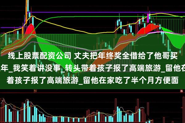 线上股票配资公司 丈夫把年终奖全借给了他哥买房_没给我留一分钱过年_我笑着讲没事_转头带着孩子报了高端旅游_留他在家吃了半个月方便面
