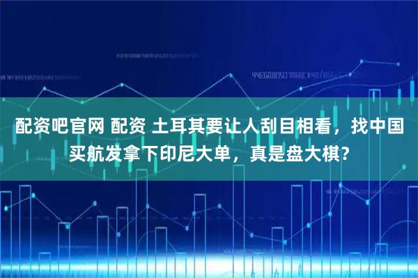 配资吧官网 配资 土耳其要让人刮目相看，找中国买航发拿下印尼大单，真是盘大棋？