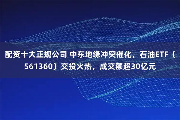 配资十大正规公司 中东地缘冲突催化，石油ETF（561360）交投火热，成交额超30亿元