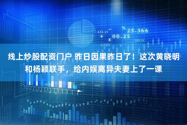 线上炒股配资门户 昨日因果昨日了！这次黄晓明和杨颖联手，给内娱离异夫妻上了一课