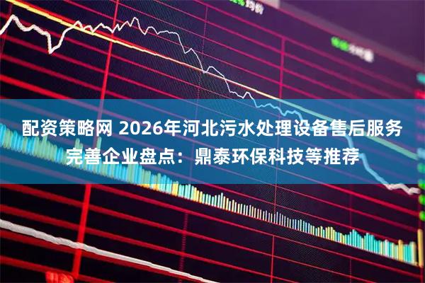 配资策略网 2026年河北污水处理设备售后服务完善企业盘点：鼎泰环保科技等推荐