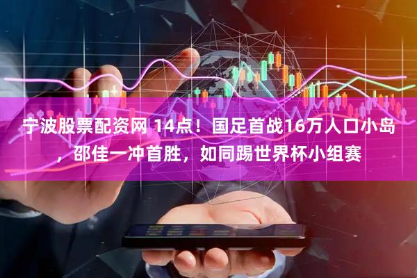 宁波股票配资网 14点！国足首战16万人口小岛，邵佳一冲首胜，如同踢世界杯小组赛