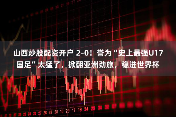 山西炒股配资开户 2-0！誉为“史上最强U17国足”太猛了，掀翻亚洲劲旅，稳进世界杯