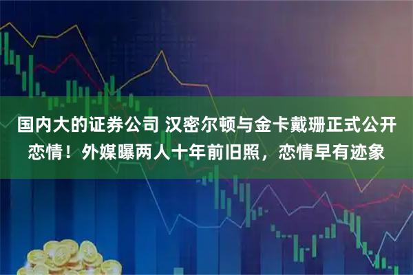国内大的证券公司 汉密尔顿与金卡戴珊正式公开恋情！外媒曝两人十年前旧照，恋情早有迹象