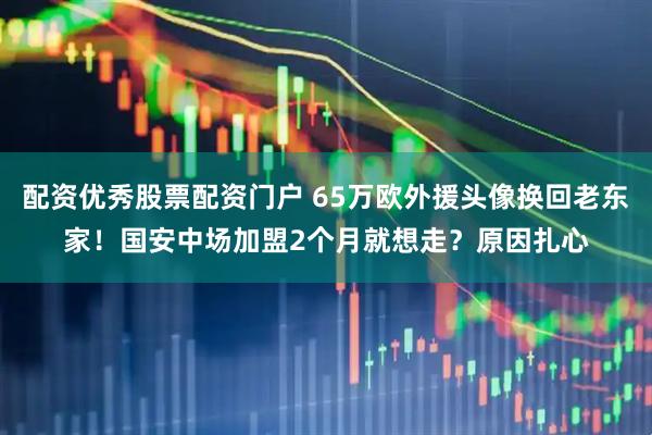 配资优秀股票配资门户 65万欧外援头像换回老东家！国安中场加盟2个月就想走？原因扎心