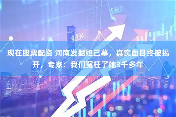 现在股票配资 河南发掘妲己墓，真实面目终被揭开，专家：我们冤枉了她3千多年