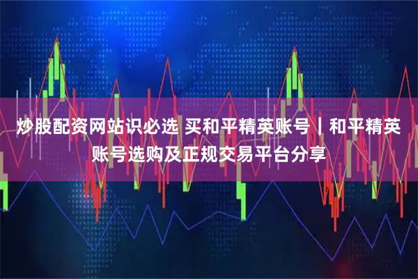 炒股配资网站识必选 买和平精英账号｜和平精英账号选购及正规交易平台分享