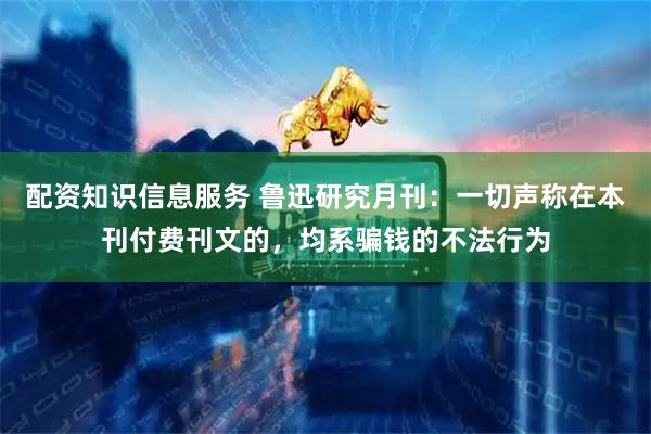 配资知识信息服务 鲁迅研究月刊：一切声称在本刊付费刊文的，均系骗钱的不法行为
