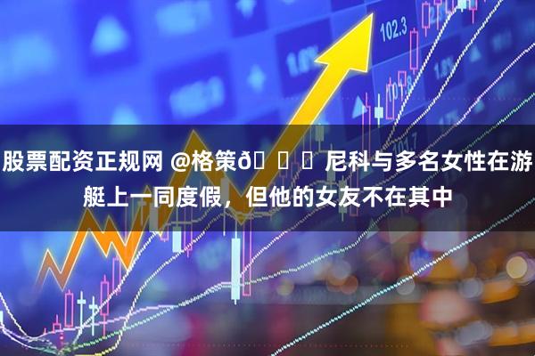 股票配资正规网 @格策😅尼科与多名女性在游艇上一同度假，但他的女友不在其中